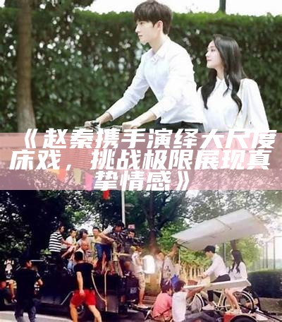 《赵秦携手演绎大尺度床戏，难关极限展现真挚情感》