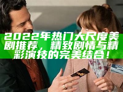 2022年热门大尺度美剧推荐，精致剧情与精彩演技的完美结合！