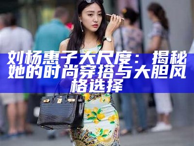 刘杨惠子大尺度：揭秘她的时尚穿搭与大胆风格选择