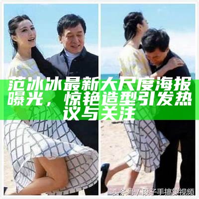 范冰冰最新大尺度海报曝光，惊艳造型引发热议与关注
