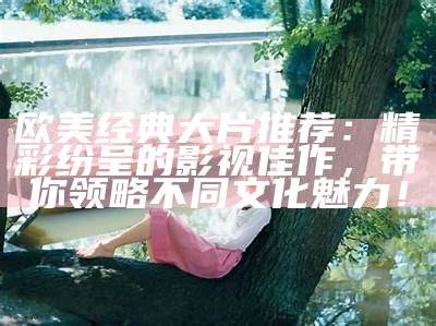欧美经典大片推荐：精彩纷呈的影视佳作，带你领略不同文化魅力！