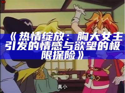 《热情绽放：胸大女主引发的情感与欲望的极限探险》