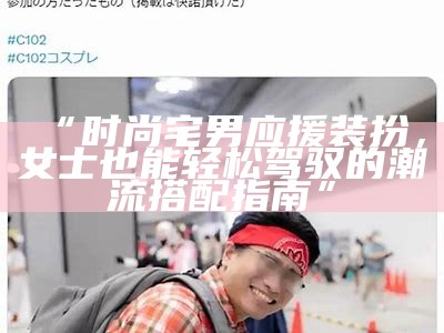 “时尚宅男应援装扮，女士也能轻松驾驭的潮流搭配指南”