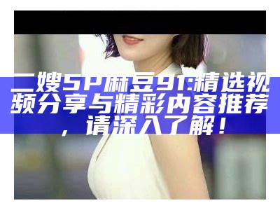 二嫂5P麻豆91: 精选视频分享与精彩内容推荐，请深入了解！
