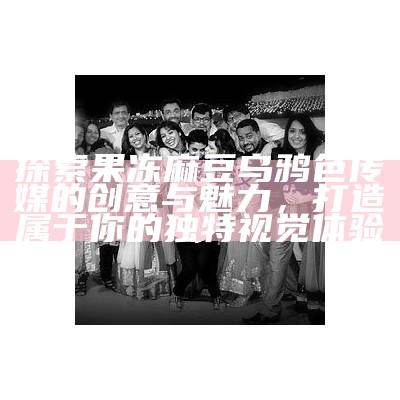 探索果冻麻豆乌鸦色传媒的创意与魅力，打造属于你的特有视觉体验