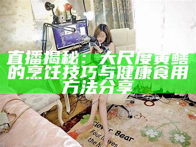 直播揭秘：大尺度黄鳝的烹饪技巧与健康食用方法分享