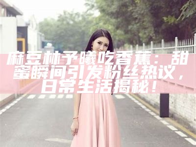 麻豆林予曦吃香蕉：甜蜜瞬间引发粉丝热议，日常生活揭秘！