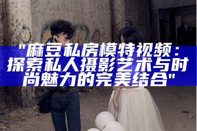 "麻豆私房模特视频：探索私人摄影艺术与时尚魅力的完美结合"