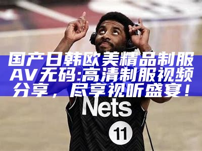 国产日韩欧美精品制服AV无码: 高清制服视频分享，尽享视听盛宴！