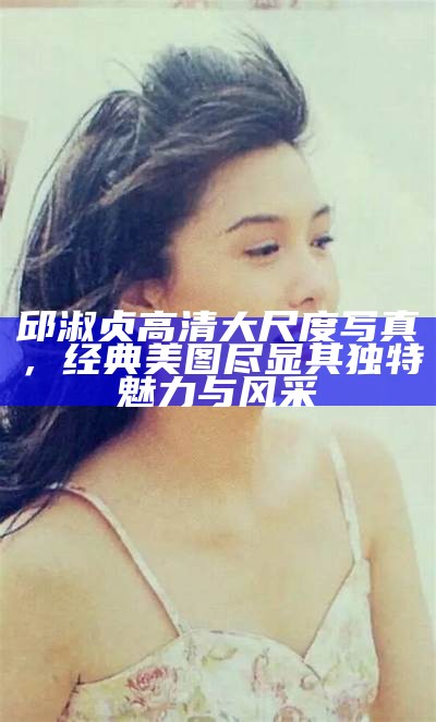 邱淑贞高清大尺度写真，经典美图尽显其特有魅力与风采
