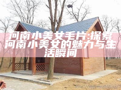 河南小美女毛片: 探索河南小美女的魅力与生活瞬间