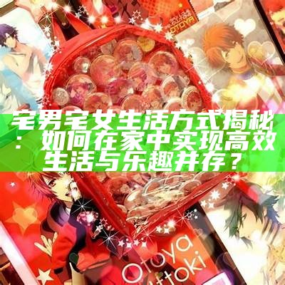 宅男宅女生活方式揭秘：如何在家中完成高效生活与乐趣并存？