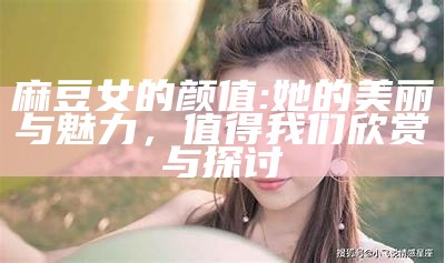 麻豆女的颜值: 她的美丽与魅力，值得我们欣赏与探讨