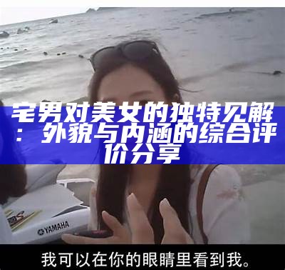 宅男对美女的特有见解：外貌与内涵的综合评价分享