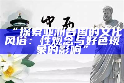 “探索亚洲各国的文化风俗：性观念与好色方向的影响”