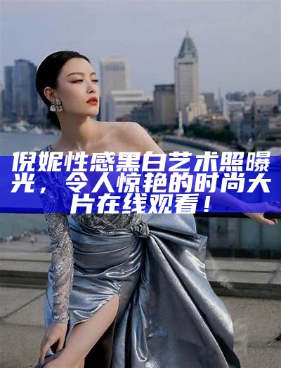 倪妮性感黑白艺术照曝光，令人惊艳的时尚大片在线观看！