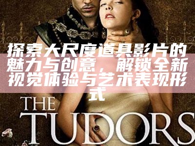 探索大尺度道具影片的魅力与创意，解锁全新视觉体验与艺术表现形式