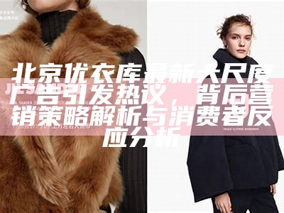 北京优衣库最新大尺度广告引发热议，背后营销策略解析与消费者反应调查