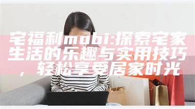 宅福利mobi: 探索宅家生活的乐趣与实用技巧，轻松享受居家时光