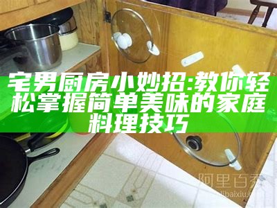 宅男厨房小妙招: 教你轻松掌握简单美味的家庭料理技巧