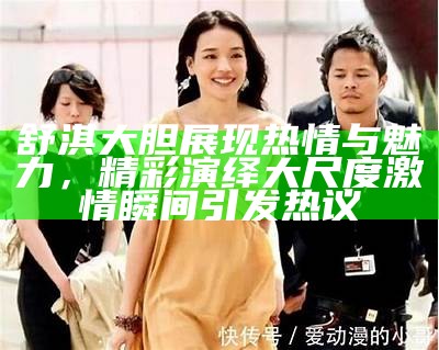 舒淇大胆展现热情与魅力，精彩演绎大尺度激情瞬间引发热议