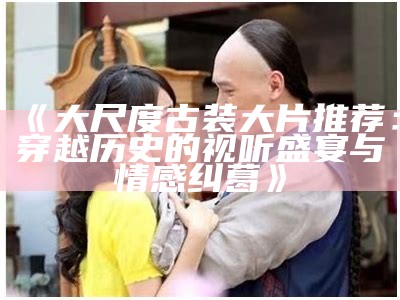 《大尺度古装大片推荐：穿越历史的视听盛宴与情感纠葛》