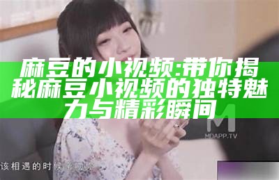 麻豆的小视频: 带你揭秘麻豆小视频的特有魅力与精彩瞬间