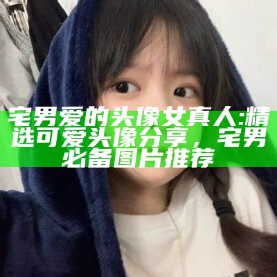 宅男爱的头像女真人: 精选可爱头像分享，宅男必备图片推荐