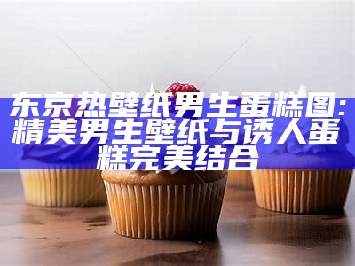 东京热壁纸男生蛋糕图: 精美男生壁纸与诱人蛋糕完美结合