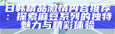 日韩精品激情内容推荐：探索麻豆系列的无与伦比魅力与精彩体验