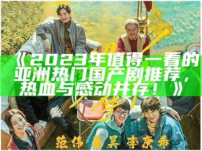 《2023年值得一看的亚洲热门国产剧推荐，热血与感动并存！》